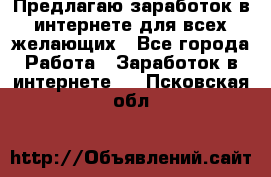 Предлагаю,заработок в интернете для всех желающих - Все города Работа » Заработок в интернете   . Псковская обл.